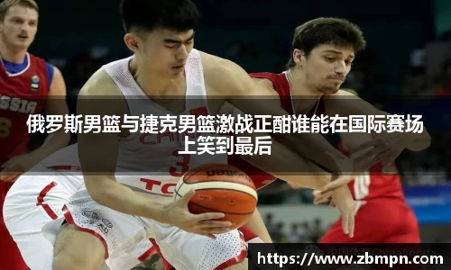 非凡国际俄罗斯男篮与捷克男篮激战正酣谁能在国际赛场上笑到最后