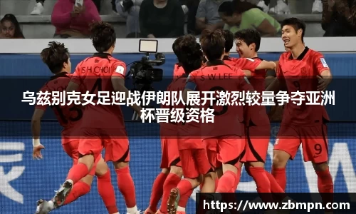 非凡国际乌兹别克女足迎战伊朗队展开激烈较量争夺亚洲杯晋级资格